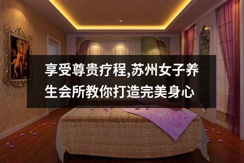 享受尊贵疗程,苏州女子养生会所教你打造完美身心