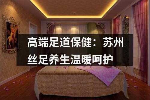 高端足道保健：苏州丝足养生温暖呵护