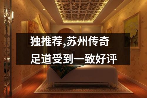 独推荐,苏州传奇足道受到一致好评